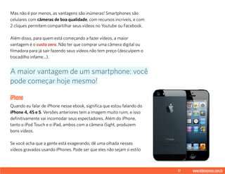 17 www.videoxpress.com.br
Mas não é por menos, as vantagens são inúmeras! Smartphones são
celulares com câmeras de boa qualidade, com recursos incríveis, e com
2 cliques permitem compartilhar seus vídeos no Youtube ou Facebook.
Além disso, para quem está começando a fazer vídeos, a maior
vantagem é o custo zero. Não ter que comprar uma câmera digital ou
filmadora para já sair fazendo seus vídeos não tem preço (desculpem o
trocadilho infame...).
iPhone
Quando eu falar de iPhone nesse ebook, significa que estou falando do
iPhone 4, 4S e 5. Versões anteriores tem a imagem muito ruim, e isso
definitivamente vai incomodar seus espectadores. Além do iPhone,
tanto o iPod Touch e o iPad, ambos com a câmera iSight, produzem
bons vídeos.
Se você acha que a gente está exagerando, dê uma olhada nesses
vídeos gravados usando iPhones. Pode ser que eles não sejam o estilo
A maior vantagem de um smartphone: você
pode começar hoje mesmo!
 