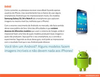 19 www.videoxpress.com.br
Android
Como comentei, eu planejava escrever esse eBook focando apenas
usuários do iPhone, mas recentemente tive a chance de usar alguns
smartphones Android que me impressionaram muito. Os modelos
Samsung Galaxy S3, S4 e Note II são smartphones que capturam
imagens no mesmo nível (ou melhores que o iPhone).
Com o enorme crescimento de Androids no mercado, não fazia sentido
deixar esse público de fora. Uma das dificuldades é que existem
dezenas de diferentes modelos que usam o sistema do Google, então é
impossível fazer uma lista de quais modelos produzem boas imagens e
quais não produzem. Seja qual for o seu smartphone, eu o convido a
experimentar. Seguindo as dicas desse guia, você pode se impressionar
com o resultado final que o seu Android pode oferecer.
Você têm um Android? Alguns modelos fazem
imagens incríveis e não devem nada aos iPhones!
 