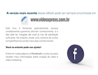 www.videoxpress.com.br
Este livro é fornecido gratuitamente, porque
simplesmente queremos difundir conhecimento, e o
fato dele ter chegado até você já nos dá satisfação
suficiente. No entanto, existe uma maneira de juntos
compartilharmos ainda mais esse conhecimento.
Você no entanto pode nos ajudar!
Entre em nossa página no Facebook e curta-nos para
receber mais informações sobre criação de vídeo e
vídeo marketing.
A versão mais recente desse eBook pode ser sempre encontrada em
 
