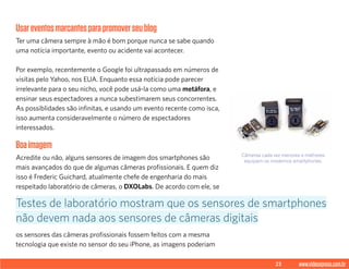 23 www.videoxpress.com.br
Usareventosmarcantesparapromoverseublog
Ter uma câmera sempre à mão é bom porque nunca se sabe quando
uma notícia importante, evento ou acidente vai acontecer.
Por exemplo, recentemente o Google foi ultrapassado em números de
visitas pelo Yahoo, nos EUA. Enquanto essa notícia pode parecer
irrelevante para o seu nicho, você pode usá-la como uma metáfora, e
ensinar seus espectadores a nunca subestimarem seus concorrentes.
As possiblidades são infinitas, e usando um evento recente como isca,
isso aumenta consideravelmente o número de espectadores
interessados.
Boaimagem
Acredite ou não, alguns sensores de imagem dos smartphones são
mais avançados do que de algumas câmeras profissionais. E quem diz
isso é Frederic Guichard, atualmente chefe de engenharia do mais
respeitado laboratório de câmeras, o DXOLabs. De acordo com ele, se
os sensores das câmeras profissionais fossem feitos com a mesma
tecnologia que existe no sensor do seu iPhone, as imagens poderiam
Testes de laboratório mostram que os sensores de smartphones
não devem nada aos sensores de câmeras digitais
Câmeras cada vez menores e melhores
equipam os modernos smartphones.
 