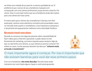24 www.videoxpress.com.br
ser feitas com metade da luz para ter a mesma qualidade de cor. O
problema é que o sensor do seu smartphone é pequeno em
comparação com uma câmera profissional, já que ele tem a área 8 a 12x
menor. Esse é o principal motivo que seu smartphone ainda não é páreo
para uma câmera de maior porte.
O motivo pelo qual a câmera dos smartphones é tão boa, tem fácil
explicação: nenhum outro eletrônico na história da humanidade cresce
no mercado tanto quanto o smartphone, e isso impulsiona a pesquisa e
o lançamento de equipamentos melhores numa velocidade frenética.
Nãoprecisarinvestirnumacâmera
Quando eu converso com algumas pessoas sobre a possibilidade de
fazer vídeos para a Internet e aproveitar o poder dessa incrível
ferramenta de marketing, a primeira resposta quase sempre é algo do
tipo: eu não tenho uma câmera, ou que câmera eu preciso comprar? Em
ambos os casos, muitas pessoas desistem da ideia por "acharem muito
arriscado o investimento"
Com um smartphone, não existe desculpa. Ele está nesse exato
momento com você, basta alguns cliques e você estará gravando.
O mais importante agora é começar. Por isso é importante que
não existam barreiras para você dar esse primeiro passo.
 