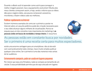 25 www.videoxpress.com.br
Durante o eBook você irá aprender como usá-lo para conseguir a
melhor imagem possível, mas o equipamento você já tem! Muitos dos
meus clientes começaram assim, e hoje, vendo o retorno que os vídeos
dão para o negócio deles, aos poucos compraram acessórios,
microfones, e fazem vídeos cada vez melhores.
PublicarrapidamentenaInternet
Existem inúmeros exemplos de como ser o primeiro a postar na
Internet sobre um assunto polêmico pode dar a tração necessária para
o seu vídeo alcançar alguns milhares de visualizações. Nunca se
esqueça que um dos conceitos mais importantes do marketing é: as
pessoas estão em busca de novidades o tempo inteiro. E nessa hora
existe uma enorme vantagem para um smartphone: não só ele está
com você praticamente todo o tempo, mas é muito simples publicar
qualquer coisa online. Ser o primeiro é uma das maneiras mais certas
de ter audiência.
Extremamentecompacta,podeserusadaemlugarespequenos
Por menor que seja uma filmadora, nada se compara ao tamanho de um
celular. E essa portabilidade permite que ele seja colocado em lugares
As pessoas estão em constante busca por novidades.
Ser o primeiro é uma receita certa para muitos espectadores.
 