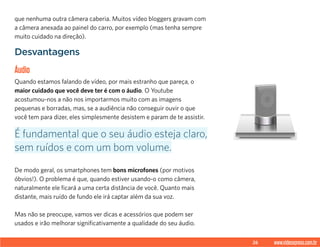 26 www.videoxpress.com.br
que nenhuma outra câmera caberia. Muitos vídeo bloggers gravam com
a câmera anexada ao painel do carro, por exemplo (mas tenha sempre
muito cuidado na direção).
Desvantagens
Áudio
Quando estamos falando de vídeo, por mais estranho que pareça, o
maior cuidado que você deve ter é com o áudio. O Youtube
acostumou-nos a não nos importarmos muito com as imagens
pequenas e borradas, mas, se a audiência não conseguir ouvir o que
você tem para dizer, eles simplesmente desistem e param de te assistir.
De modo geral, os smartphones tem bons microfones (por motivos
óbvios!). O problema é que, quando estiver usando-o como câmera,
naturalmente ele ficará a uma certa distância de você. Quanto mais
distante, mais ruído de fundo ele irá captar além da sua voz.
Mas não se preocupe, vamos ver dicas e acessórios que podem ser
usados e irão melhorar significativamente a qualidade do seu áudio.
É fundamental que o seu áudio esteja claro,
sem ruídos e com um bom volume.
 
