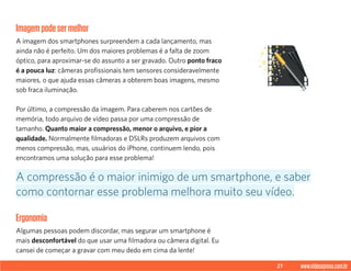 27 www.videoxpress.com.br
Imagempodesermelhor
A imagem dos smartphones surpreendem a cada lançamento, mas
ainda não é perfeito. Um dos maiores problemas é a falta de zoom
óptico, para aproximar-se do assunto a ser gravado. Outro ponto fraco
é a pouca luz: câmeras profissionais tem sensores consideravelmente
maiores, o que ajuda essas câmeras a obterem boas imagens, mesmo
sob fraca iluminação.
Por último, a compressão da imagem. Para caberem nos cartões de
memória, todo arquivo de vídeo passa por uma compressão de
tamanho. Quanto maior a compressão, menor o arquivo, e pior a
qualidade. Normalmente filmadoras e DSLRs produzem arquivos com
menos compressão, mas, usuários do iPhone, continuem lendo, pois
encontramos uma solução para esse problema!
Ergonomia
Algumas pessoas podem discordar, mas segurar um smartphone é
mais desconfortável do que usar uma filmadora ou câmera digital. Eu
cansei de começar a gravar com meu dedo em cima da lente!
A compressão é o maior inimigo de um smartphone, e saber
como contornar esse problema melhora muito seu vídeo.
 