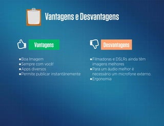VantagenseDesvantagens
Vantagens Desvantagens
●Filmadoras e DSLRs ainda têm
imagens melhores
●Para um áudio melhor é
necessário um microfone externo.
●Ergonomia
●Boa Imagem
●Sempre com você!
●Apps diversos
●Permite publicar instantânemente
 