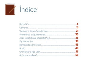 Índice
Sobre Nós.........................................................................................4
Câmeras...........................................................................................11
Vantagens de um Smartphone.....................................................21
Preparando o Equipamento.........................................................30
Apps (Apple Store e Google Play)................................................35
Equipamentos................................................................................38
Rankeando no YouTube................................................................45
Áudio..............................................................................................48
Onde Usar e Não usar..................................................................53
Acha que acabou?........................................................................56
 