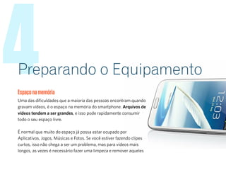 4Preparando o Equipamento
Espaçonamemória
Uma das dificuldades que a maioria das pessoas encontram quando
gravam vídeos, é o espaço na memória do smartphone. Arquivos de
vídeos tendem a ser grandes, e isso pode rapidamente consumir
todo o seu espaço livre.
É normal que muito do espaço já possa estar ocupado por
Aplicativos, Jogos, Músicas e Fotos. Se você estiver fazendo clipes
curtos, isso não chega a ser um problema, mas para vídeos mais
longos, as vezes é necessário fazer uma limpeza e remover aqueles
 