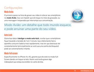 32 www.videoxpress.com.br
Configurações
ModoAvião
O primeiro passo na hora de gravar seu vídeo é colocar seu smartphone
no modo Avião. Isso vai impedir que ele toque no meio da gravação, ou
uma mensagem inesperada que interrompa sua concentração.
Auto-Lock
Outra boa ideia é desligar o modo auto-lock, e evitar que o smartphone
fique travando o teclado de 1 em 1 minuto. Isso infelizmente fará o
aparelho consumir bateria mais rapidamente, mas ter que destravar ele
constantemente (principalmente se você usa uma senha de bloqueio)
pode ser extremamente irritante.
ModoFullscreen
Especificamente no iPhone 4 e 4S, garanta que ele está no modo Full
Screen dando um toque na tela. Assim você evita gravar algo
indesejável que esteja escondido no canto da tela.
Modo Avião: um detalhe que todo mundo esquece,
e pode arruinar uma parte do seu vídeo.
 