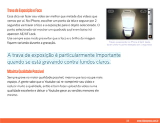 33 www.videoxpress.com.br
TravadeExposiçãoeFoco
Essa dica vai fazer seu vídeo ser melhor que metade dos vídeos que
vemos por aí. No iPhone, escolher um ponto da tela e segurar por 2
segundos vai travar o foco e a exposição para o objeto selecionado. O
ponto selecionado vai mostrar um quadrado azul e em baixo irá
aparecer AE/AF Lock.
Use sempre esse modo pra evitar que o foco e o brilho da imagem
fiquem variando durante a gravação.
MáximaQualidadePossível
Sempre grave na maior qualidade possível, mesmo que isso ocupe mais
espaço. A gente sabe que o Youtube vai re-comprimir seu vídeo e
reduzir muito a qualidade, então é bom fazer upload do vídeo numa
qualidade excelente e deixar o Youtube gerar as versões menores ele
mesmo.
A trava de exposição é particularmente importante
quando se está gravando contra fundos claros.
Travar a exposição no iPhone é facil: basta
tocar a tela no ponto desejado por 2 segundos.
 