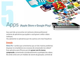 5Apps (Apple Store e Google Play)
Isso você não vai encontrar em nenhuma câmera profissional:
centenas de aplicativos que ajudam e você gravar e editor vídeos
melhores.
Vou apresentar os aplicativos que nós usamos com mais frequência:
Gravação
Filmic Pro – Lembra que comentamos que um dos maiores problemas
de gravar no smartphone era o excesso de compressão nos vídeos?
Esse aplicativo para iPhones permite gravar com 3x menos
compressão, aumentando consideravelmente a qualidade dos vídeos.
Ele ainda conta com um medidor de volume de gravação, controle de
 