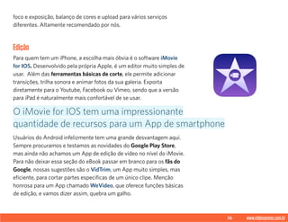 36 www.videoxpress.com.br
foco e exposição, balanço de cores e upload para vários serviços
diferentes. Altamente recomendado por nós.
Edição
Para quem tem um iPhone, a escolha mais óbvia é o software iMovie
for IOS. Desenvolvido pela própria Apple, é um editor muito simples de
usar. Além das ferramentas básicas de corte, ele permite adicionar
transições, trilha sonora e animar fotos da sua galeria. Exporta
diretamente para o Youtube, Facebook ou Vimeo, sendo que a versão
para iPad é naturalmente mais confortável de se usar.
Usuários do Android infelizmente tem uma grande desvantagem aqui.
Sempre procuramos e testamos as novidades do Google Play Store,
mas ainda não achamos um App de edição de vídeo no nível do iMovie.
Para não deixar essa seção do eBook passar em branco para os fãs do
Google, nossas sugestões são o VidTrim, um App muito simples, mas
eficiente, para cortar partes especificas de um único clipe. Menção
honrosa para um App chamado WeVideo, que oferece funções básicas
de edição, e vamos dizer assim, quebra um galho.
O iMovie for IOS tem uma impressionante
quantidade de recursos para um App de smartphone
 