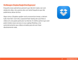 37 www.videoxpress.com.br
FileManagers(Dropbox/GoogleDrive/Sugarsync)
Enquanto esses aplicativos parecem que não tem nada a ver com
edição de vídeo, nós usamos eles com tanta frequência que não
poderíamos deixar de fora
Apps como o Dropbox ajudam você a economizar tempo, e deixam
tudo mais fácil. Com eles, é possível fazer backup de suas fotos e
vídeos em uma pasta particular na internet. A melhor parte é que você
pode instalar esses serviços no seu Laptop/Desktop, e ter
automaticamente seus vídeos enviados para ele sem fazer
absolutamente nada.
 