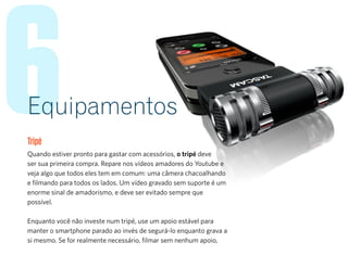 6Equipamentos
Tripé
Quando estiver pronto para gastar com acessórios, o tripé deve
ser sua primeira compra. Repare nos vídeos amadores do Youtube e
veja algo que todos eles tem em comum: uma câmera chacoalhando
e filmando para todos os lados. Um vídeo gravado sem suporte é um
enorme sinal de amadorismo, e deve ser evitado sempre que
possível.
Enquanto você não investe num tripé, use um apoio estável para
manter o smartphone parado ao invés de segurá-lo enquanto grava a
si mesmo. Se for realmente necessário, filmar sem nenhum apoio,
 