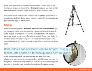 39 www.videoxpress.com.br
tente fazer movimentos o mais suave possíveis e tenha sempre em
mente que pequenos movimentos do seu corpo ou da sua mão tornam-
se um terremoto quando forem assistir na tela do computador.
Vale lembrar que é necessário comprar um adaptador que conecta o
smartphone ao tripé, já que quase todos os tripés têm encaixe apenas
para câmeras digitais e filmadoras.
Rebatedor
Rebatedores são grandes discos de tecido branco ou metalizado, que
servem para rebater uma luz principal e ajudam a iluminar a cena de
outro ângulo. Rebatedores são usados principalmente em locações
externas, sendo nesse caso o Sol, a luz principal. Como a luz do Sol é
muito intensa, um rebatedor pode ser usado facilmente como uma
segunda fonte de luz, fazendo uma enorme diferença na iluminação da
cena.
Além de serem baratos, rebatedores tendem a ser dobráveis,
obviamente não consomem energia e são muito fáceis de carregar. Em
fotografias de moda principalmente, é comum um assistente segurar e
apontar o rebatedor para o modelo fotografado. Em vídeo, o mais
Rebatedores são acessórios muito simples, mas que
fazem uma enorme diferença quando bem utilizados.
 