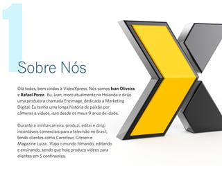 1Sobre Nós
Olá todos, bem vindos à VídeoXpress. Nós somos Ivan Oliveira
e Rafael Perez. Eu, Ivan, moro atualmente na Holanda e dirijo
uma produtora chamada Enzimage, dedicada a Marketing
Digital. Eu tenho uma longa história de paixão por
câmeras e vídeos, isso desde os meus 9 anos de idade.
Durante a minha carreira, produzi, editei e dirigi
incontáveis comerciais para a televisão no Brasil,
tendo clientes como Carrefour, Citroen e
Magazine Luíza . Viajo o mundo filmando, editando
e ensinando, sendo que hoje produzo vídeos para
clientes em 5 continentes.
 