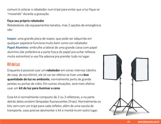 40 www.videoxpress.com.br
comum é colocar o rebatedor num tripé para evitar que a luz fique se
“movendo” durante a gravação.
Faça seu próprio rebatedor
Rebatedores são equipamentos baratos, mas 2 opções de emergência
são:
Isopor: uma grande placa de isopor, que pode ser adquirida em
qualquer papelaria funciona muito bem como um rebatedor.
Papel Alumínio: embrulhe a lateral de uma grande caixa com papel
alumínio (de preferência a parte fosca do papel pra evitar reflexos
muito estranhos) e use fita adesiva pra prender tudo no lugar.
KitdeLuz
Enquanto é possível usar um rebatedor em cenas internas (dentro
de casa, do escritório), ele só vai ser efetivo se tiver uma boa
quantidade de luz no ambiente, normalmente perto de grande
janelas ou portas de vidro. Em outras situações, será mais efetivo
usar um kit de luz para iluminar a cena.
Esse kit é normalmente composto de 2 ou 3 refletores, e na parte
detrás deles existem lâmpadas fluorescentes (frias), Normalmente os
kits vem com um tripé para cada refletor, além de uma sacola de
transporte, caso precise desmontar o kit e montá-lo em outro lugar.
 
