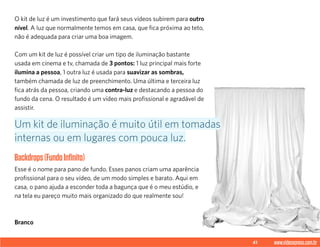 41 www.videoxpress.com.br
O kit de luz é um investimento que fará seus vídeos subirem para outro
nível. A luz que normalmente temos em casa, que fica próxima ao teto,
não é adequada para criar uma boa imagem.
Com um kit de luz é possível criar um tipo de iluminação bastante
usada em cinema e tv, chamada de 3 pontos: 1 luz principal mais forte
ilumina a pessoa, 1 outra luz é usada para suavizar as sombras,
também chamada de luz de preenchimento. Uma última e terceira luz
fica atrás da pessoa, criando uma contra-luz e destacando a pessoa do
fundo da cena. O resultado é um vídeo mais profissional e agradável de
assistir.
Backdrops(FundoInfinito)
Esse é o nome para pano de fundo. Esses panos criam uma aparência
profissional para o seu vídeo, de um modo simples e barato. Aqui em
casa, o pano ajuda a esconder toda a bagunça que é o meu estúdio, e
na tela eu pareço muito mais organizado do que realmente sou!
Branco
Um kit de iluminação é muito útil em tomadas
internas ou em lugares com pouca luz.
 
