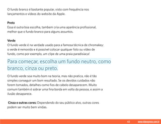 42 www.videoxpress.com.br
O fundo branco é bastante popular, visto com frequência nos
lançamentos e vídeos do website da Apple.
Preto
Essa é outra boa escolha, tambem cria uma aparência profissional,
melhor que o fundo branco para alguns assuntos.
Verde
O fundo verde é na verdade usado para a famosa técnica de chromakey:
o verde é removido e é possível colocar qualquer foto ou vídeo de
fundo, como por exemplo, um clipe de uma praia paradisíaca!
O fundo verde soa muito bom na teoria, mas não pratica, não é tão
simples conseguir um bom resultado. Se os devidos cuidados não
forem tomados, detalhes como fios de cabelo desaparecem. Muito
comum também é sobrar uma fina borda em volta da pessoa, e assim a
ilusão desaparece.
Cinza e outras cores: Dependendo do seu público alvo, outras cores
podem ser muito bem vindas.
Para começar, escolha um fundo neutro, como
branco, cinza ou preto.
 