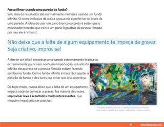 43 www.videoxpress.com.br
Posso filmar usando uma parede de fundo?
Sim, mas os resultados são normalmente melhores usando um fundo
infinito. O nome inclusive dá a dica porque ele é preferível ao invés de
uma parede. A ideia de usar um pano branco ou preto é evitar que o
espectador perceba que exista um pano logo atrás da pessoa filmada,
por isso ele é 'infinito'.
Além de ser difícil encontrar uma parede extremamente branca ou
extremamente preta sem nenhuma imperfeição, a ilusão do
infinito desaparece se a pessoa filmada estiver fazendo
sombra no fundo. Com o fundo infinito é mais fácil ajustar a
posição do fundo e das luzes pra evitar que isso aconteça.
De todo modo, nunca deixe que a falta de um equipamento
impeça você de começar a gravar. Na maioria das vezes,
improvisar leva à resultados muito interessantes, que
ninguém imaginaria ser possível.
Não deixe que a falta de algum equipamento te impeça de gravar.
Seja criativo, improvise!
Paredes podem não ser o ideal para fundos infinitos,
mas nada impede que sejam usadas de modo criativo.
 