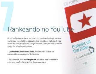 7Rankeando no YouTube
Um dos objetivos ao fazer um vídeo é normalmente atingir o maior
número de expectadores possíveis. Isso não só por motivos óbvios,
mas o Youtube, Facebook e Google medem a performance e tomam
várias decisões baseado nisso.
- Quanto mais popular seu vídeo, mais fácil ele fica de ser
encontrado numa pesquisa do Youtube
- No Facebook, o sistema EdgeRank decide se o seu vídeo será
mostrado nos Feeds de Noticia dos seus amigos.
 