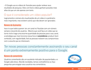 46 www.videoxpress.com.br
- O Google usa os vídeos do Youtube para ajudar rankear seus
resultados de pesquisa. Sites com bons vídeos ganham posições mais
altas do que um site apenas com texto.
O que é considerado um vídeo popular?
Logicamente o número de visualizações de um vídeo é o parâmetro
mais importante, mas existem outros que não devem ser ignorados:
NúmerodeAssinantes
Isso é o que todos querem: ter um canal no Youtube com um número
sempre crescente de usuários. Mesmo que você faça um vídeo que se
torne viral e traga uma enorme quantidade de pessoas para o seu canal,
a estratégia que mais funciona nessa hora é consistência: produzir bom
conteúdo, com regularidade, fará as pessoas notarem seu compromisso
com o assunto que as interessam.
Númerodecomentários
Usuários comentando são um excelente indicador de popularidade, e o
Google sabe disso. Aborde novidades, temas contraditórios ou faça
perguntas para engajar seus usuários nos comentários.
Ter novas pessoas constantemente assinando o seu canal
é um ponto extremamente positivo para o Google.
 