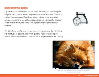 47 www.videoxpress.com.br
Quantotempovocêassiste?
Espertinhos costumam colocar um nome chocante, ou usar imagens
vulgares para chamar a atenção para um vídeo no Youtube. Chamar os
geniais engenheiros do Google de idiotas não dá certo: se muitas
pessoas clicarem no seu vídeo, mas perceberem a armadilha e saírem
antes dele terminar, seu vídeo será agressivamente penalizado no
ranking.
Também fique atento para não cometer o maior pecado do marketing:
ser chato. Se as pessoas decidirem que seu vídeo não vale a pena
assistir e desistirem no meio, isso vai afetar negativamente seu ranking.
Você pode cometer vários erros técnicos no seu vídeo.
Só não vale ser chato.
 