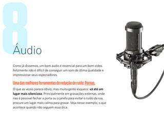 8Áudio
Como já dissemos, um bom audio é essencial para um bom vídeo.
Felizmente não é difícil de conseguir um som de ótima qualidade e
impressionar seus espectadores.
Umadasmelhoresferramentasdereduçãoderuído:Pernas.
O que as vezes parece óbvio, mas muita gente esquece: vá até um
lugar mais silencioso. Principalmente em gravações externas, onde
nao é possivel fechar a porta ou a janela para evitar o ruido da rua,
procure um lugar mais calmo para gravar. Veja nesse exemplo, o que
acontece quando não seguem essa dica.
 