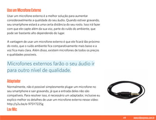 49 www.videoxpress.com.br
UseumMicrofoneExterno
Usar um microfone externo é a melhor solução para aumentar
consideravelmente a qualidade do seu áudio. Quando estiver gravando,
seu smartphone estará a uma certa distância do seu rosto. Isso irá fazer
com que ele capte além da sua voz, parte do ruído do ambiente, que
pode ser bastante alto dependendo do lugar.
A vantagem de usar um microfone externo é que ele ficará tão próximo
do rosto, que o ruído ambiente fica comparativamente mais baixo e a
voz fica mais clara. Além disso, existem microfones de todos os preços
e qualidades possíveis.
Adaptador
Normalmente, não é possível simplesmente plugar um microfone no
seu smartphone e sair gravando, já que a entrada deles não são
compatíveis. Para resolver isso, é necessário um adaptador, inclusive eu
explico melhor os detalhes de usar um microfone externo nesse vídeo:
http://y2u.be/e-97SY7225g
LavMic
Microfones externos farão o seu áudio ir
para outro nível de qualidade.
 