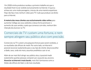 5 www.videoxpress.com.br
 Em 2008 minha produtora recebeu o primeiro trabalho em que o
resultado final iria ser exibido exclusivamente na Internet. O que eu
achava ser uma moda passageira, cresceu de uma maneira espantosa.
Hoje não faço mais nenhum vídeo para TV: tudo que produzo vai direto
para a Internet.
A maioria dos meus clientes usa exclusivamente vídeo online para
aumentar tráfego aos seus websites e dessa forma promover o
aumento de suas vendas, e pelo que converso com eles, nenhum têm
intenção de anunciar na TV.
Comerciais na TV custam uma pequena fortuna para serem exibidos, e
os resultados são difíceis de medir. Por outro lado, na Internet é
possível anunciar exatamente para o seu tipo de cliente: dá pra escolher
a idade, sexo, onde ele mora, assuntos prediletos e por aí vai.
Além de ser mais fácil atingir seu público alvo, é possível medir
exatamente quantas pessoas compram por causa do seu anuncio.
Anunciar na Internet é mais barato, mais fácil (emissoras como a
Globo são difíceis de lidar), e dá mais resultado.
Comerciais de TV custam uma fortuna, e nem
sempre atingem seu público alvo com precisão.
 