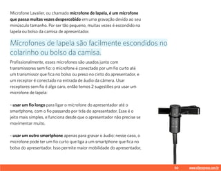 50 www.videoxpress.com.br
Microfone Lavalier, ou chamado microfone de lapela, é um microfone
que passa muitas vezes despercebido em uma gravação devido ao seu
minúsculo tamanho. Por ser tão pequeno, muitas vezes é escondido na
lapela ou bolso da camisa de apresentador.
Profissionalmente, esses microfones são usados junto com
transmissores sem fio: o microfone é conectado por um fio curto até
um transmissor que fica no bolso ou preso no cinto do apresentador, e
um receptor é conectado na entrada de áudio da câmera. Usar
receptores sem fio é algo caro, então temos 2 sugestões pra usar um
microfone de lapela:
- usar um fio longo para ligar o microfone do apresentador até o
smartphone, com o fio passando por trás do apresentador. Esse é o
jeito mais simples, e funciona desde que o apresentador não precise se
movimentar muito.
- usar um outro smartphone apenas para gravar o áudio: nesse caso, o
microfone pode ter um fio curto que liga a um smartphone que fica no
bolso do apresentador. Isso permite maior mobilidade do apresentador,
Microfones de lapela são facilmente escondidos no
colarinho ou bolso da camisa.
 