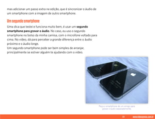 51 www.videoxpress.com.br
mas adicionar um passo extra na edição, que é sincronizar o áudio de
um smartphone com a imagem de outro smartphone.
Umsegundosmartphone
Uma dica que testei e funciona muito bem, é usar um segundo
smartphone para gravar o áudio. No caso, eu uso o segundo
smartphone no bolso da minha camisa, com o microfone voltado para
cima. No vídeo, dá para perceber a grande diferença entre o áudio
próximo e o áudio longe.
Um segundo smartphone pode ser bem simples de arranjar,
principalmente se estiver alguém te ajudando com o vídeo.
Peça o smartphone de um amigo para
gravar o áudio separadamente.
 