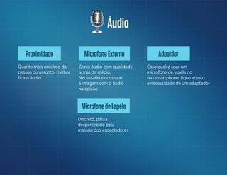 Áudio
MicrofoneExterno
Grava áudio com qualidade
acima da média.
Necessário sincronizar
a imagem com o áudio
na edição
Adpatdor
Caso queira usar um
microfone de lapela no
seu smartphone, fique atento
a necessidade de um adaptador
Proximidade
Quanto mais próximo da
pessoa ou assunto, melhor
fica o áudio
MicrofonedeLapela
Discreto, passa
despercebido pela
maioria dos espectadores
 