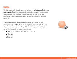 55 www.videoxpress.com.br
NãoUsar
Um dos maiores limites de um smartphone é a falta de uma lente com
zoom óptico. Isso impede que certos assuntos em que o apresentador
se encontra a uma distância considerável da câmera, como por
exemplo em palestras e seminários, possam ser gravados com boa
definição.
Além disso, sempre atente-se ao calcanhar de Aquiles de um
smartphone: pouca luz. Para um smartphone, a quantidade de luz é
diretamente responsável pela qualidade da imagem e do brilho das
cores. Por isso, evite os seguintes cenários:
●Cenas ou eventos com pouca luz
●Shows
●Teatros
 