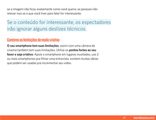 57 www.videoxpress.com.br
se a imagem não ficou exatamente como você queria: as pessoas irão
relevar isso se o que você tiver para falar for interessante.
Contorneaslimitaçõesdemodocriativo
O seu smartphone tem suas limitações, assim com uma câmera de
cinema também tem suas limitações. Utilize os pontos fortes ao seu
favor e seja criativo. Apoie o smartphone em lugares inusitados, use 2
ou mais smartphones pra filmar uma entrevista, existem muitas ideias
que podem ser usadas pra incrementar seu vídeo.
Se o conteúdo for interessante, os espectadores
irão ignorar alguns deslizes técnicos.
 