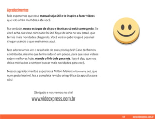 58 www.videoxpress.com.br
Agradecimentos
Nós esperamos que esse manual seja útil e te inspire a fazer vídeos
que irão atrair multidões até você.
Na verdade, nosso estoque de dicas e técnicas só está começando. Se
você acha que esse conteúdo foi útil, fique de olho no seu email, que
temos mais novidades chegando. Você verá o quão longe é possível
chegar usando o que ensinamos aqui.
Nos adoraríamos ver o resultado de suas produções! Caso tenhamos
contribuído, mesmo que tenha sido só um pouco, para que seus vídeos
sejam melhores hoje, mande o link dele para nós. Isso é algo que nos
deixa motivados a sempre buscar mais novidades para você.
Nossos agradecimentos especiais a Milton Meira (miltonmeira.de), que
num gesto incrível, fez a completa revisão ortográfica da apostila para
nós!
Obrigado e nos vemos no site!
www.videoxpress.com.br
 