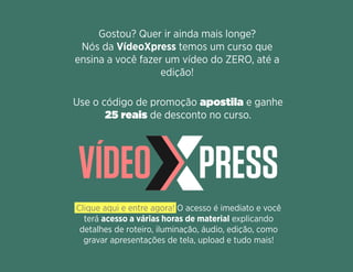 Gostou? Quer ir ainda mais longe?
Nós da VídeoXpress temos um curso que
ensina a você fazer um vídeo do ZERO, até a
edição!
Use o código de promoção apostila e ganhe
25 reais de desconto no curso.
Clique aqui e entre agora! O acesso é imediato e você
terá acesso a várias horas de material explicando
detalhes de roteiro, iluminação, áudio, edição, como
gravar apresentações de tela, upload e tudo mais!
 