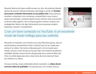 6 www.videoxpress.com.br
Quando falamos de trazer audiência para um site, não estamos falando
apenas de anúncio. Muitas empresas usam blogs e canais do Youtube
para postar conteúdo interessante ao seu público alvo. Essas pessoas
assistem, simpatizam com a empresa, compartilham o que viram e
quase sem perceber, a empresa ganha novos clientes. Esse crescimento
se dá de modo orgânico, sem a empresa gastar nenhum centavo com
propagandas. Basta criar algo interessante que as pessoas estejam
dispostas a assistir e compartilhar!
Morando na Holanda e com clientes nos mais diferentes países, não era
possível gravar pessoalmente todo o material que iria ser usado para
produzir os vídeos. Os cliente então gravavam e me enviavam para
edição, mas por muito tempo eu tive que lidar com material de péssima
qualidade, devido a pouca técnica de gravação que a maioria deles não
tinha. Eu então ligava para eles e dava dicas de como deveriam fazer
pra melhorar os vídeos.
Em pouco tempo, essas orientações deram resultado: os vídeos deram
enormes saltos de qualidade, e eu percebi que com simples dicas as
Criar um bom conteúdo no YouTube é um excelente
modo de trazer tráfego para seu website.
 