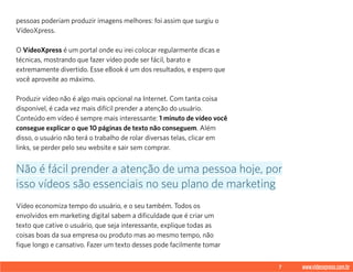 7 www.videoxpress.com.br
pessoas poderiam produzir imagens melhores: foi assim que surgiu o
VídeoXpress.
O VídeoXpress é um portal onde eu irei colocar regularmente dicas e
técnicas, mostrando que fazer vídeo pode ser fácil, barato e
extremamente divertido. Esse eBook é um dos resultados, e espero que
você aproveite ao máximo.
Produzir vídeo não é algo mais opcional na Internet. Com tanta coisa
disponível, é cada vez mais difícil prender a atenção do usuário.
Conteúdo em vídeo é sempre mais interessante: 1 minuto de vídeo você
consegue explicar o que 10 páginas de texto não conseguem. Além
disso, o usuário não terá o trabalho de rolar diversas telas, clicar em
links, se perder pelo seu website e sair sem comprar.
Vídeo economiza tempo do usuário, e o seu também. Todos os
envolvidos em marketing digital sabem a dificuldade que é criar um
texto que cative o usuário, que seja interessante, explique todas as
coisas boas da sua empresa ou produto mas ao mesmo tempo, não
fique longo e cansativo. Fazer um texto desses pode facilmente tomar
Não é fácil prender a atenção de uma pessoa hoje, por
isso vídeos são essenciais no seu plano de marketing
 