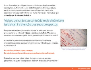 8 www.videoxpress.com.br
horas. Com vídeo, você liga a câmera e 15 minutos depois seu vídeo
estará gravado. Num vídeo você pode falar, demonstrar seu produto,
explicar usando um quadro branco ou um PowerPoint, fazer uma
captura de tela: as possibilidades são muito maiores e é indiscutível que
sua webpage ficará mais dinâmica.
Pesquisas e mais pesquisam mostram que se você quer ter uma
presença forte na internet, vídeo é o caminho mais fácil. Mas porque
mesmo com tantas vantagens, muita gente não produz nenhum vídeo?
Eu sempre faço essa pergunta para profissionais do marketing,
empresários, pessoas que querem começar seu vídeo blog, e a resposta
normalmente é:
Eu não faço ideia de como começar
Eu não tenho nenhuma câmera nem equipamento profissional.
É para isso que esse eBook foi escrito, para responder a essas
perguntas, pra ajudar essas pessoas a saírem da estaca zero e mostrar
Vídeos deixarão seu conteúdo mais dinâmico e
isso atrairá a atenção dos seus prospectos.
O seu conteúdo é muito complexo de explicar?
Fazer um vídeo pode ser a solução ideal!
 