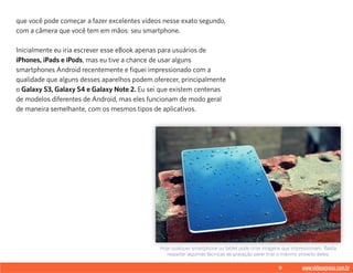 9 www.videoxpress.com.br
que você pode começar a fazer excelentes vídeos nesse exato segundo,
com a câmera que você tem em mãos: seu smartphone.
Inicialmente eu iria escrever esse eBook apenas para usuários de
iPhones, iPads e iPods, mas eu tive a chance de usar alguns
smartphones Android recentemente e fiquei impressionado com a
qualidade que alguns desses aparelhos podem oferecer, principalmente
o Galaxy S3, Galaxy S4 e Galaxy Note 2. Eu sei que existem centenas
de modelos diferentes de Android, mas eles funcionam de modo geral
de maneira semelhante, com os mesmos tipos de aplicativos.
Hoje qualquer smartphone ou tablet pode criar imagens que impressionam. Basta
respeitar algumas técnicas de gravação parar tirar o máximo proveito deles.
 