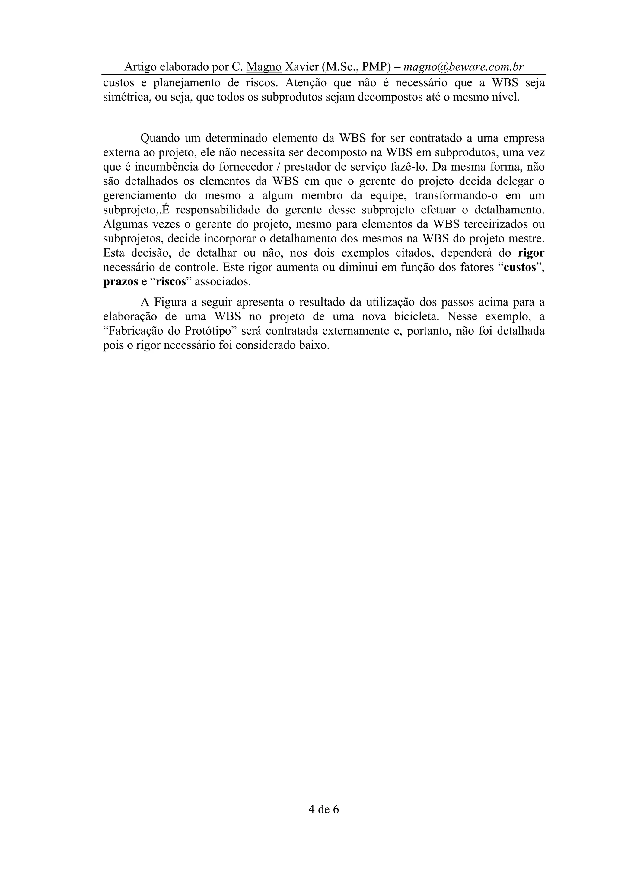 Artigo elaborado por C. Magno Xavier (M.Sc., PMP) – magno@beware.com.br
custos e planejamento de riscos. Atenção que não é necessário que a WBS seja
simétrica, ou seja, que todos os subprodutos sejam decompostos até o mesmo nível.


       Quando um determinado elemento da WBS for ser contratado a uma empresa
externa ao projeto, ele não necessita ser decomposto na WBS em subprodutos, uma vez
que é incumbência do fornecedor / prestador de serviço fazê-lo. Da mesma forma, não
são detalhados os elementos da WBS em que o gerente do projeto decida delegar o
gerenciamento do mesmo a algum membro da equipe, transformando-o em um
subprojeto,.É responsabilidade do gerente desse subprojeto efetuar o detalhamento.
Algumas vezes o gerente do projeto, mesmo para elementos da WBS terceirizados ou
subprojetos, decide incorporar o detalhamento dos mesmos na WBS do projeto mestre.
Esta decisão, de detalhar ou não, nos dois exemplos citados, dependerá do rigor
necessário de controle. Este rigor aumenta ou diminui em função dos fatores “custos”,
prazos e “riscos” associados.
        A Figura a seguir apresenta o resultado da utilização dos passos acima para a
elaboração de uma WBS no projeto de uma nova bicicleta. Nesse exemplo, a
“Fabricação do Protótipo” será contratada externamente e, portanto, não foi detalhada
pois o rigor necessário foi considerado baixo.




                                       4 de 6
 