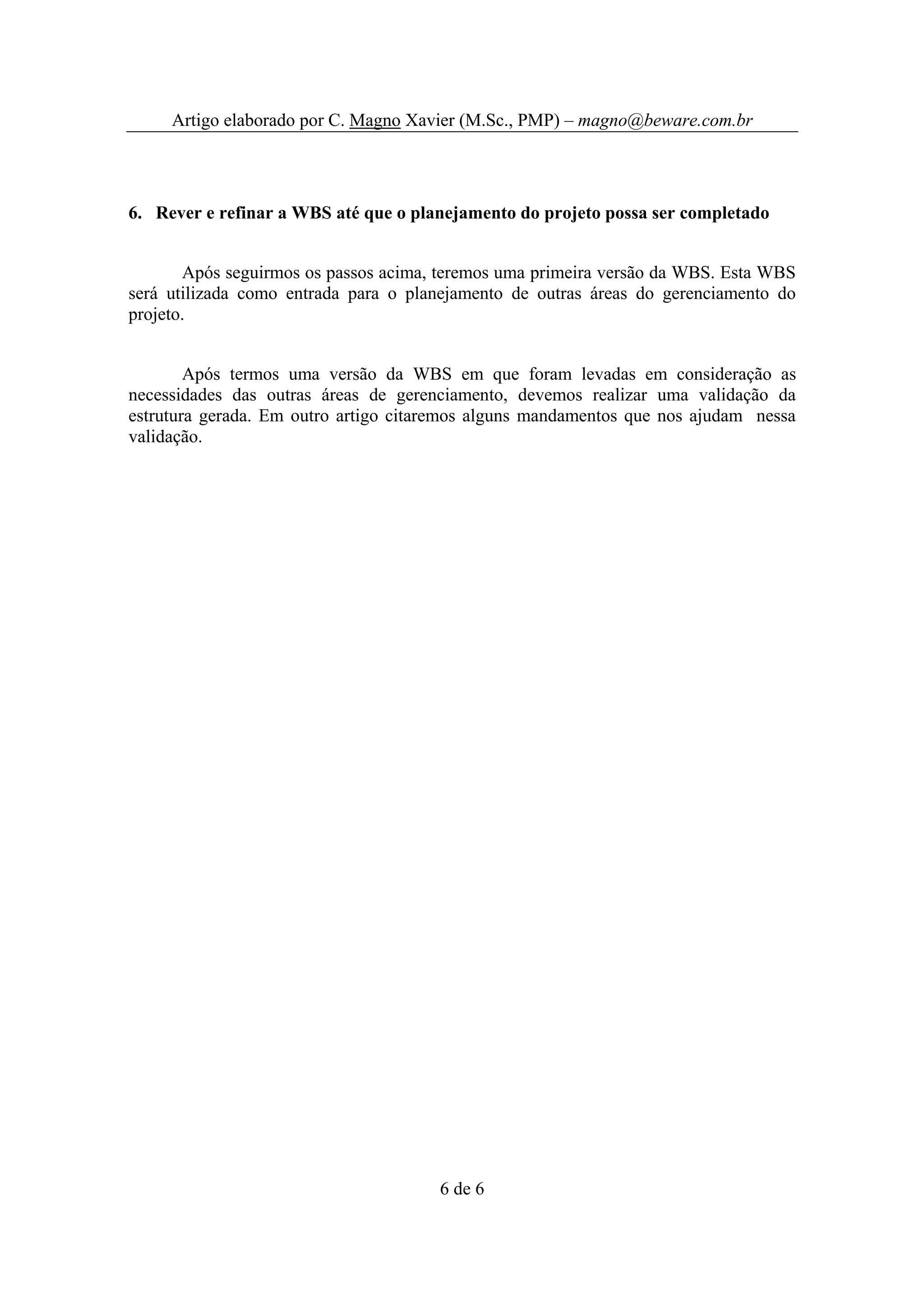 Artigo elaborado por C. Magno Xavier (M.Sc., PMP) – magno@beware.com.br




6. Rever e refinar a WBS até que o planejamento do projeto possa ser completado


       Após seguirmos os passos acima, teremos uma primeira versão da WBS. Esta WBS
será utilizada como entrada para o planejamento de outras áreas do gerenciamento do
projeto.


        Após termos uma versão da WBS em que foram levadas em consideração as
necessidades das outras áreas de gerenciamento, devemos realizar uma validação da
estrutura gerada. Em outro artigo citaremos alguns mandamentos que nos ajudam nessa
validação.




                                      6 de 6
 
