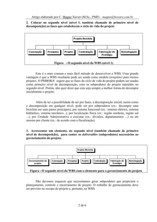 Artigo elaborado por C. Magno Xavier (M.Sc., PMP) – magno@beware.com.br
2. Colocar no segundo nível (nível 1, também chamado de primeiro nível de
decomposição) as fases que estabelecem o ciclo de vida do projeto




                      Figura - O segundo nível da WBS (nível 1)


        Este é o mais comum e mais fácil método de desenvolver a WBS. Uma grande
vantagem é que a WBS resultante pode ser usada como modelo (template) para muitos
projetos. O PMBOK® sugere que as fases do ciclo de vida do projeto podem ser usadas
como primeiro nível de decomposição, com os subprodutos do projeto repetidos no
segundo nível. Porém, não quer dizer que esta seja sempre a melhor forma de decompor
inicialmente o projeto.


         Além de ter a possibilidade de ser por fases, a decomposição inicial, assim como
a decomposição em qualquer nível, pode ser por subprodutos (ex.: decompor uma
bicicleta em suas partes principais), por sistema funcional (ex.: sistema elétrico, sistema
hidráulico, sistema mecânico...), por localização física (ex.: região nordeste, região sul
...), por Unidade Administrativa a executar (ex.: divisões, departamentos ...) ou até
mesmo por cliente (ex.: de acordo com a fiscalização).


3. Acrescentar um elemento, no segundo nível (também chamado de primeiro
nível de decomposição), para conter os deliverables (subprodutos) necessários ao
gerenciamento do projeto.




   Figura - O segundo nível da WBS com o elemento para o gerenciamento do projeto


        Não devemos esquecer que necessitamos gerar subprodutos que propiciem o
planejamento, controle e encerramento do projeto. O trabalho de gerenciamento deve
ser previsto no escopo do projeto e, portanto, na WBS.




                                          2 de 6
 