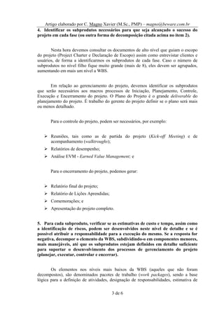 Artigo elaborado por C. Magno Xavier (M.Sc., PMP) – magno@beware.com.br
4. Identificar os subprodutos necessários para que seja alcançado o sucesso do
projeto em cada fase (ou outra forma de decomposição citada acima no item 2).


       Nesta hora devemos consultar os documentos de alto nível que guiam o escopo
do projeto (Project Charter e Declaração de Escopo) assim como entrevistar clientes e
usuários, de forma a identificarmos os subprodutos de cada fase. Caso o número de
subprodutos no nível filho fique muito grande (mais de 8), eles devem ser agrupados,
aumentando em mais um nível a WBS.


       Em relação ao gerenciamento do projeto, devemos identificar os subprodutos
que serão necessários aos macros processos de Iniciação, Planejamento, Controle,
Execução e Encerramento do projeto. O Plano do Projeto é o grande deliverable do
planejamento do projeto. É trabalho do gerente do projeto definir se o plano será mais
ou menos detalhado.


       Para o controle do projeto, podem ser necessários, por exemplo:


       Reuniões, tais como as de partida do projeto (Kick-off Meeting) e de
       acompanhamento (walktroughs);
       Relatórios de desempenho;
       Análise EVM - Earned Value Management; e


       Para o encerramento do projeto, podemos gerar:


       Relatório final do projeto;
       Relatório de Lições Aprendidas;
       Comemorações; e
       Apresentação do projeto completo.


5. Para cada subproduto, verificar se as estimativas de custo e tempo, assim como
a identificação de riscos, podem ser desenvolvidos neste nível de detalhe e se é
possível atribuir a responsabilidade para a execução do mesmo. Se a resposta for
negativa, decompor o elemento da WBS, subdividindo-o em componentes menores,
mais manejáveis, até que os subprodutos estejam definidos em detalhe suficiente
para suportar o desenvolvimento dos processos de gerenciamento do projeto
(planejar, executar, controlar e encerrar).


       Os elementos nos níveis mais baixos da WBS (aqueles que não foram
decompostos), são denominados pacotes de trabalho (work packages), sendo a base
lógica para a definição de atividades, designação de responsabilidades, estimativa de

                                         3 de 6
 