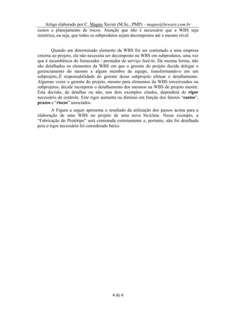 Artigo elaborado por C. Magno Xavier (M.Sc., PMP) – magno@beware.com.br
custos e planejamento de riscos. Atenção que não é necessário que a WBS seja
simétrica, ou seja, que todos os subprodutos sejam decompostos até o mesmo nível.


       Quando um determinado elemento da WBS for ser contratado a uma empresa
externa ao projeto, ele não necessita ser decomposto na WBS em subprodutos, uma vez
que é incumbência do fornecedor / prestador de serviço fazê-lo. Da mesma forma, não
são detalhados os elementos da WBS em que o gerente do projeto decida delegar o
gerenciamento do mesmo a algum membro da equipe, transformando-o em um
subprojeto,.É responsabilidade do gerente desse subprojeto efetuar o detalhamento.
Algumas vezes o gerente do projeto, mesmo para elementos da WBS terceirizados ou
subprojetos, decide incorporar o detalhamento dos mesmos na WBS do projeto mestre.
Esta decisão, de detalhar ou não, nos dois exemplos citados, dependerá do rigor
necessário de controle. Este rigor aumenta ou diminui em função dos fatores “custos”,
prazos e “riscos” associados.
        A Figura a seguir apresenta o resultado da utilização dos passos acima para a
elaboração de uma WBS no projeto de uma nova bicicleta. Nesse exemplo, a
“Fabricação do Protótipo” será contratada externamente e, portanto, não foi detalhada
pois o rigor necessário foi considerado baixo.




                                       4 de 6
 