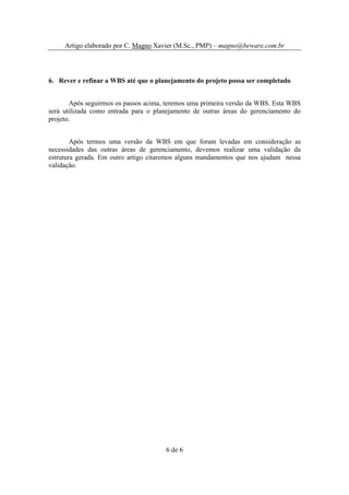 Artigo elaborado por C. Magno Xavier (M.Sc., PMP) – magno@beware.com.br




6. Rever e refinar a WBS até que o planejamento do projeto possa ser completado


       Após seguirmos os passos acima, teremos uma primeira versão da WBS. Esta WBS
será utilizada como entrada para o planejamento de outras áreas do gerenciamento do
projeto.


        Após termos uma versão da WBS em que foram levadas em consideração as
necessidades das outras áreas de gerenciamento, devemos realizar uma validação da
estrutura gerada. Em outro artigo citaremos alguns mandamentos que nos ajudam nessa
validação.




                                      6 de 6
 