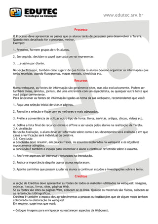 Processo

O Processo deve apresentar os passos que os alunos terão de percorrer para desenvolver a Tarefa.
Quanto mais detalhado for o processo, melhor.
Exemplo:

1. Primeiro, formem grupos de três alunos.

2. Em seguida, decidam o papel que cada um vai representar.

3. ...e assim por diante.

Na seção Processo, também cabe sugerir de que forma os alunos deverão organizar as informações que
serão reunidas: usando fluxogramas, mapas mentais, checklists etc.

                                                  Recursos

Numa webquest, as fontes de informação são geralmente sites, mas não exclusivamente. Podem ser
também livros, revistas, jornais, até uma entrevista com um especialista, ou qualquer outra fonte que
você julgar conveniente.
Para selecionar as fontes de informação ligadas ao tema da sua webquest, recomendamos que você:

1. Faça uma seleção inicial de sites e páginas.

2. Reavalie a seleção e fique com os melhores e mais adequados.

3. Avalie a conveniência de utilizar outro tipo de fonte: livros, revistas, artigos, discos, vídeos etc.

4. Defina a lista final de recursos online e offline a ser usada pelos alunos na realização da Tarefa.
3.4. Avaliação
Na seção Avaliação, o aluno deve ser informado sobre como o seu desempenho será avaliado e em que
casos a verificação será individual ou coletiva.
3.5. Conclusão
A Conclusão deve resumir, em poucas frases, os assuntos explorados na webquest e os objetivos
supostamente atingidos.
A conclusão é também o espaço para incentivar o aluno a continuar refletindo sobre o assunto.

1. Reafirme aspectos de interesse registrados na Introdução.

2. Realce a importância daquilo que os alunos exploraram.

3. Aponte caminhos que possam ajudar os alunos a continuar estudos e investigações sobre o tema.

                                                  Créditos

A seção de Créditos deve apresentar as fontes de todos os materiais utilizados na webquest: imagens,
músicas, textos, livros, sites, páginas Web.
Se as fontes são sites ou páginas Web, colocam-se os links. Quando os materiais são físicos, colocam-se
as referências bibliográficas.
Créditos é também o espaço dos agradecimentos a pessoas ou instituições que de algum modo tenham
colaborado na elaboração da webquest.
Em resumo, sugerimos que você:

• Coloque imagens para enriquecer ou esclarecer aspectos da Webquest.
 