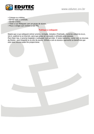 •   Coloque os créditos.
•   Revise todo o conteúdo.
•   Revise o texto.
•   Teste a sua Webquest com um grupo de alunos.
•   Peça a colegas que avaliem a sua WQ.

                                       Publique a webquest

Depois que a sua webquest estiver pronta, revisada, testada e finalizada, é preciso colocá-la no ar,
isto é, publicá-la na Internet, para que possa ser acessada e utilizada pelas pessoas.
Para fazer isso, é preciso hospedar a webquest num servidor. E neste momento, conte com os recursos
da Edutec, para hospedá-la no site da escola. Utilize-a com os alunos e aproveite os benefícios que
este novo recurso pode lhe proporcionar.
 
