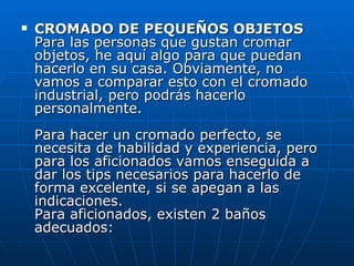 CROMADO DE PEQUEÑOS OBJETOS Para las personas que gustan cromar objetos, he aquí algo para que puedan hacerlo en su casa. Obviamente, no vamos a comparar esto con el cromado industrial, pero podrás hacerlo personalmente. Para hacer un cromado perfecto, se necesita de habilidad y experiencia, pero para los aficionados vamos enseguida a dar los tips necesarios para hacerlo de forma excelente, si se apegan a las indicaciones. Para aficionados, existen 2 baños adecuados: 