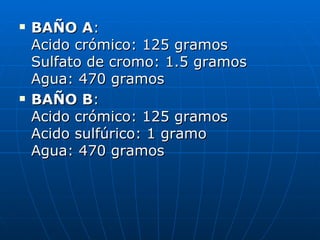 BAÑO A : Acido crómico: 125 gramos Sulfato de cromo: 1.5 gramos Agua: 470 gramos  BAÑO B : Acido crómico: 125 gramos Acido sulfúrico: 1 gramo Agua: 470 gramos  